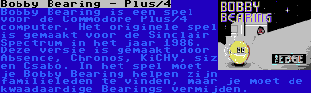Bobby Bearing - Plus/4 | Bobby Bearing is een spel voor de Commodore Plus/4 computer. Het originele spel is gemaakt voor de Sinclair Spectrum in het jaar 1986. Deze versie is gemaakt door Absence, Chronos, KiCHY, siz en Csabo. In het spel moet je Bobby Bearing helpen zijn familieleden te vinden, maar je moet de kwaadaardige Bearings vermijden.