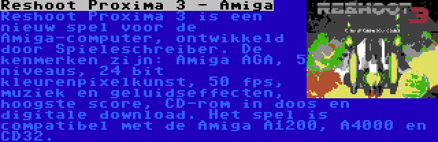 Reshoot Proxima 3 - Amiga | Reshoot Proxima 3 is een nieuw spel voor de Amiga-computer, ontwikkeld door Spieleschreiber. De kenmerken zijn: Amiga AGA, 5 niveaus, 24 bit kleurenpixelkunst, 50 fps, muziek en geluidseffecten, hoogste score, CD-rom in doos en digitale download. Het spel is compatibel met de Amiga A1200, A4000 en CD32.