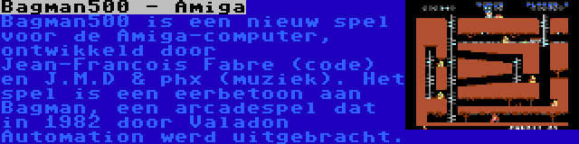 Bagman500 - Amiga | Bagman500 is een nieuw spel voor de Amiga-computer, ontwikkeld door Jean-Francois Fabre (code) en J.M.D & phx (muziek). Het spel is een eerbetoon aan Bagman, een arcadespel dat in 1982 door Valadon Automation werd uitgebracht.