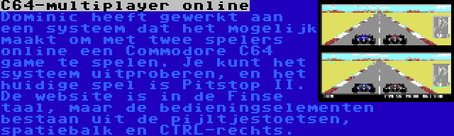 C64-multiplayer online | Dominic heeft gewerkt aan een systeem dat het mogelijk maakt om met twee spelers online een Commodore C64 game te spelen. Je kunt het systeem uitproberen, en het huidige spel is Pitstop II. De website is in de Finse taal, maar de bedieningselementen bestaan uit de pijltjestoetsen, spatiebalk en CTRL-rechts.