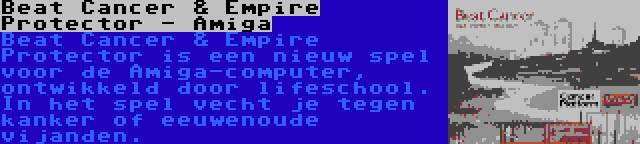 Beat Cancer & Empire Protector - Amiga | Beat Cancer & Empire Protector is een nieuw spel voor de Amiga-computer, ontwikkeld door lifeschool. In het spel vecht je tegen kanker of eeuwenoude vijanden.