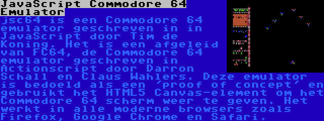 JavaScript Commodore 64 Emulator | jsc64 is een Commodore 64 emulator geschreven in in JavaScript door Tim de Koning. Het is een afgeleid van FC64, de Commodore 64 emulator geschreven in Actionscript door Darron Schall en Claus Wahlers. Deze emulator is bedoeld als een 'proof of concept' en gebruikt het HTML5 Canvas-element om het Commodore 64 scherm weer te geven. Het werkt in alle moderne browsers zoals Firefox, Google Chrome en Safari.