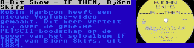 8-Bit Show - IF THEN, Björn Skifs | Robin Harbron heeft een nieuwe YouTube-video gemaakt. Dit keer vertelt hij over de geheime PETSCII-boodschap op de cover van het soloalbum IF THEN van Björn Skifs, uit 1984.