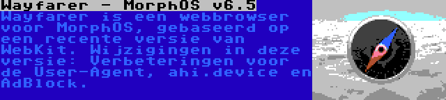 Wayfarer - MorphOS v6.5 | Wayfarer is een webbrowser voor MorphOS, gebaseerd op een recente versie van WebKit. Wijzigingen in deze versie: Verbeteringen voor de User-Agent, ahi.device en AdBlock.