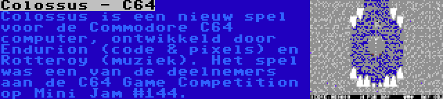 Colossus - C64 | Colossus is een nieuw spel voor de Commodore C64 computer, ontwikkeld door Endurion (code & pixels) en Rotteroy (muziek). Het spel was een van de deelnemers aan de C64 Game Competition op Mini Jam #144.