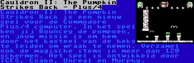 Cauldron II: The Pumpkin Strikes Back - Plus/4 | Cauldron II: The Pumpkin Strikes Back is een nieuw spel voor de Commodore Plus/4 computer. In het spel ben jij Bouncey de pompoen, en jouw missie is om hem door het kasteel van de heks te leiden om wraak te nemen. Verzamel ook de magische items in meer dan 120 schermen. Het spel is ontwikkeld door TCFS, Csabo, Unreal en Murphy.