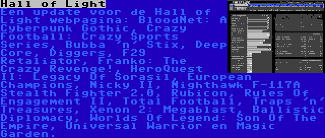 Hall of Light | Een update voor de Hall of Light webpagina: BloodNet: A Cyberpunk Gothic, Crazy Football: Crazy Sports Series, Bubba 'n' Stix, Deep Core, Diggers, F29 Retaliator, Franko: The Crazy Revenge!, HeroQuest II: Legacy Of Sorasil, European Champions, Nicky II, Nighthawk F-117A Stealth Fighter 2.0, Rubicon, Rules Of Engagement II, Total Football, Traps 'n' Treasures, Xenon 2: Megablast, Ballistic Diplomacy, Worlds Of Legend: Son Of The Empire, Universal Warrior en Magic Garden.