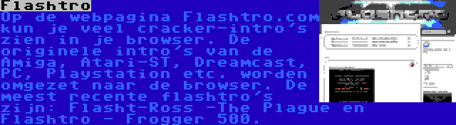 Flashtro | Op de webpagina Flashtro.com kun je veel cracker-intro's zien in je browser. De originele intro's van de Amiga, Atari-ST, Dreamcast, PC, Playstation etc. worden omgezet naar de browser. De meest recente flashtro's zijn: Flasht-Ross -The Plague en Flashtro - Frogger 500.