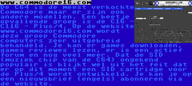 www.commodore16.com | De C64 is de meest verkochte Commodore maar er zijn ook andere modellen. Een beetje opvallende groep is de C16 - C116 - Plus/4. Op de website www.commodore16.com wordt deze groep Commodore computers zeer uitgebreid behandeld. Je kan er games downloaden, games reviewes lezen, er is een actief forum en nog veel meer. Dat de SID (muziek chip van de C64) ongekend populair is blijkt wel uit het feit dat er op dit moment een SID cartridge voor de Plus/4 wordt ontwikkeld. Je kan je op een nieuwsbrief (engels) abonneren via de website.