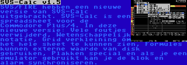 SVS-Calc v1.5 | SVS/FIRE hebben een nieuwe versie van SVS-Calc uitgebracht. SVS-Calc is een spreadsheet voor de Commodore Plus/4. In deze nieuwe versie: Vele foutjes verwijderd, Wetenschappelijk notatie, Grid verkleining om het hele sheet te kunnen zien, Formules kunnen externe waarde van disk gebruiken, Plakken special en als je een emulator gebruikt kan je de klok en alarm synchroniseren.