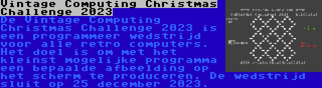 Vintage Computing Christmas Challenge 2023 | De Vintage Computing Christmas Challenge 2023 is een programmeer wedstrijd voor alle retro computers. Het doel is om met het kleinst mogelijke programma een bepaalde afbeelding op het scherm te produceren. De wedstrijd sluit op 25 december 2023.
