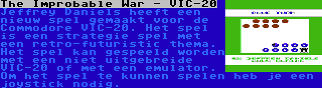 The Improbable War - VIC-20 | Jeffrey Daniels heeft een nieuw spel gemaakt voor de Commodore VIC-20. Het spel is een strategie spel met een retro-futuristic thema. Het spel kan gespeeld worden met een niet uitgebreide VIC-20 of met een emulator. Om het spel te kunnen spelen heb je een joystick nodig.