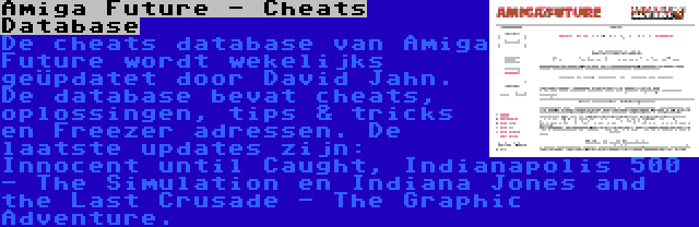 Amiga Future - Cheats Database | De cheats database van Amiga Future wordt wekelijks geüpdatet door David Jahn. De database bevat cheats, oplossingen, tips & tricks en Freezer adressen. De laatste updates zijn: Innocent until Caught, Indianapolis 500 - The Simulation en Indiana Jones and the Last Crusade - The Graphic Adventure.