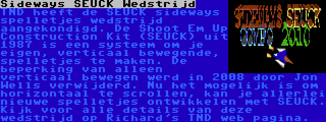 Sideways SEUCK Wedstrijd | TND heeft de SEUCK sideways spelletjes wedstrijd aangekondigd. De Shoot Em Up Construction Kit (SEUCK) uit 1987 is een systeem om je eigen, verticaal bewegende, spelletjes te maken. De beperking van alleen verticaal bewegen werd in 2008 door Jon Wells verwijderd. Nu het mogelijk is om horizontaal te scrollen, kan je allerlei nieuwe spelletjes ontwikkelen met SEUCK. Kijk voor alle details van deze wedstrijd op Richard's TND web pagina.