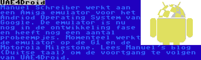 UAE4Droid | Manuel Schreiber werkt aan een Amiga emulator voor het Andriod Operating System van Google. De emulator is nu nog in de ontwikkeling fase en heeft nog een aantal probeempjes. Momenteel werkt de emulator op de G1 en de Motorola Milestone. Lees Manuel's blog (Duitse taal) om de voortgang te volgen van UAE4Droid.