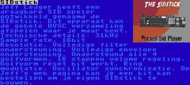 SIDstick | Jeff Ledger heeft een draagbare SID speler ontwikkeld genaamd de SIDstick. Dit apparaat kan de gehele HVSC verzameling afspelen waar je maar bent. Technische details: 31kHz Sample rate. 16bit Resolutie. Volledige filter ondersteuning. Volledige envelope ondersteuning. Ondersteund alle 4 golfvormen. 16 stappen volume regeling. Golfvorm reset bit werkt. Ring modulatie. Oscillator synchronisatie. Op Jeff's web pagina kan je een kit kan bestellen om je eigen SIDstick te bouwen.