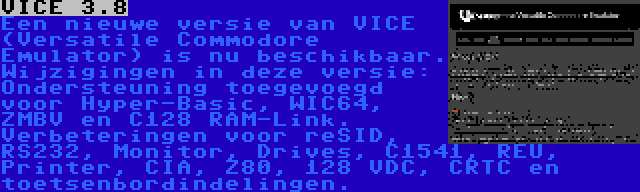 VICE 3.8 | Een nieuwe versie van VICE (Versatile Commodore Emulator) is nu beschikbaar. Wijzigingen in deze versie: Ondersteuning toegevoegd voor Hyper-Basic, WIC64, ZMBV en C128 RAM-Link. Verbeteringen voor reSID, RS232, Monitor, Drives, C1541, REU, Printer, CIA, Z80, 128 VDC, CRTC en toetsenbordindelingen.