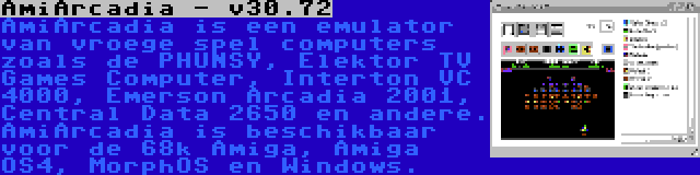 AmiArcadia - v30.72 | AmiArcadia is een emulator van vroege spel computers zoals de PHUNSY, Elektor TV Games Computer, Interton VC 4000, Emerson Arcadia 2001, Central Data 2650 en andere. AmiArcadia is beschikbaar voor de 68k Amiga, Amiga OS4, MorphOS en Windows.