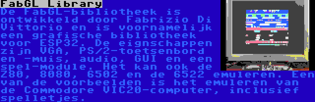 FabGL Library | De FabGL-bibliotheek is ontwikkeld door Fabrizio Di Vittorio en is voornamelijk een grafische bibliotheek voor ESP32. De eignschappen zijn VGA, PS/2-toetsenbord en -muis, audio, GUI en een spel-module. Het kan ook de Z80, 8080, 6502 en de 6522 emuleren. Een van de voorbeelden is het emuleren van de Commodore VIC20-computer, inclusief spelletjes.