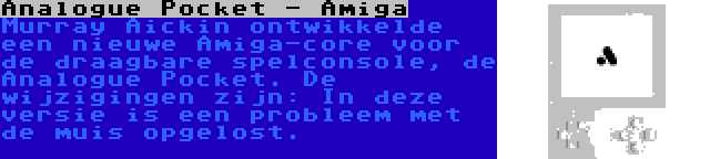 Analogue Pocket - Amiga | Murray Aickin ontwikkelde een nieuwe Amiga-core voor de draagbare spelconsole, de Analogue Pocket. De wijzigingen zijn: In deze versie is een probleem met de muis opgelost.