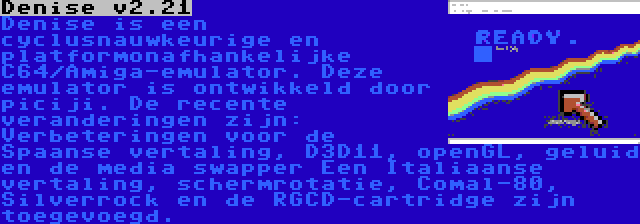 Denise v2.21 | Denise is een cyclusnauwkeurige en platformonafhankelijke C64/Amiga-emulator. Deze emulator is ontwikkeld door piciji. De recente veranderingen zijn: Verbeteringen voor de Spaanse vertaling, D3D11, openGL, geluid en de media swapper Een Italiaanse vertaling, schermrotatie, Comal-80, Silverrock en de RGCD-cartridge zijn toegevoegd.