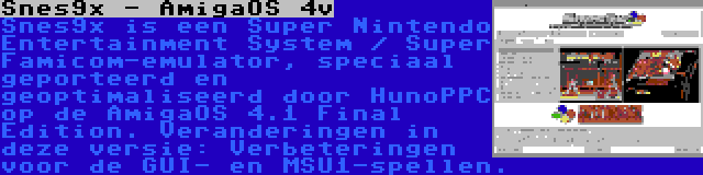 Snes9x - AmigaOS 4v | Snes9x is een Super Nintendo Entertainment System / Super Famicom-emulator, speciaal geporteerd en geoptimaliseerd door HunoPPC op de AmigaOS 4.1 Final Edition. Veranderingen in deze versie: Verbeteringen voor de GUI- en MSU1-spellen.