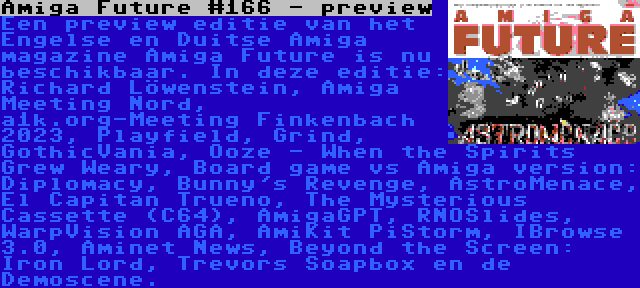 Amiga Future #166 - preview | Een preview editie van het Engelse en Duitse Amiga magazine Amiga Future is nu beschikbaar. In deze editie: Richard Löwenstein, Amiga Meeting Nord, a1k.org-Meeting Finkenbach 2023, Playfield, Grind, GothicVania, Ooze - When the Spirits Grew Weary, Board game vs Amiga version: Diplomacy, Bunny's Revenge, AstroMenace, El Capitan Trueno, The Mysterious Cassette (C64), AmigaGPT, RNOSlides, WarpVision AGA, AmiKit PiStorm, IBrowse 3.0, Aminet News, Beyond the Screen: Iron Lord, Trevors Soapbox en de Demoscene.