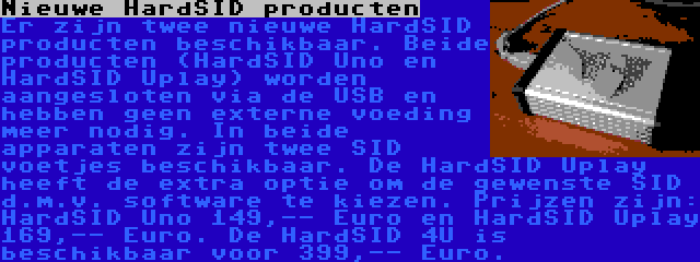 Nieuwe HardSID producten | Er zijn twee nieuwe HardSID producten beschikbaar. Beide producten (HardSID Uno en HardSID Uplay) worden aangesloten via de USB en hebben geen externe voeding meer nodig. In beide apparaten zijn twee SID voetjes beschikbaar. De HardSID Uplay heeft de extra optie om de gewenste SID d.m.v. software te kiezen. Prijzen zijn: HardSID Uno 149,-- Euro en HardSID Uplay 169,-- Euro. De HardSID 4U is beschikbaar voor 399,-- Euro.