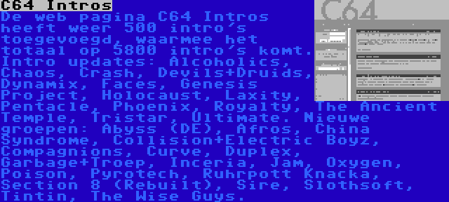 C64 Intros | De web pagina C64 Intros heeft weer 500 intro's toegevoegd, waarmee het totaal op 5800 intro's komt. Intro updates: Alcoholics, Chaos, Crash, Devils+Druids, Dynamix, Faces, Genesis Project, Holocaust, Laxity, Pentacle, Phoenix, Royalty, The Ancient Temple, Tristar, Ultimate. Nieuwe groepen: Abyss (DE), Afros, China Syndrome, Collision+Electric Boyz, Compagnions, Curve, Duplex, Garbage+Troep, Inceria, Jam, Oxygen, Poison, Pyrotech, Ruhrpott Knacka, Section 8 (Rebuilt), Sire, Slothsoft, Tintin, The Wise Guys.