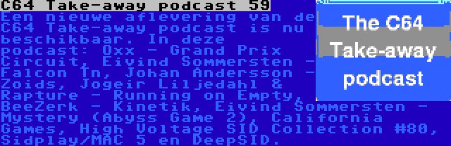 C64 Take-away podcast 59 | Een nieuwe aflevering van de C64 Take-away podcast is nu beschikbaar. In deze podcast: Oxx - Grand Prix Circuit, Eivind Sommersten - Falcon Tn, Johan Andersson - Zoids, Jogeir Liljedahl & Rapture - Running on Empty, BeeZerk - Kinetik, Eivind Sommersten - Mystery (Abyss Game 2), California Games, High Voltage SID Collection #80, Sidplay/MAC 5 en DeepSID.