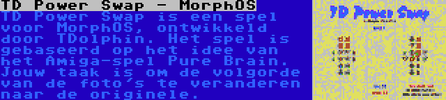 TD Power Swap - MorphOS | TD Power Swap is een spel voor MorphOS, ontwikkeld door TDolphin. Het spel is gebaseerd op het idee van het Amiga-spel Pure Brain. Jouw taak is om de volgorde van de foto's te veranderen naar de originele.