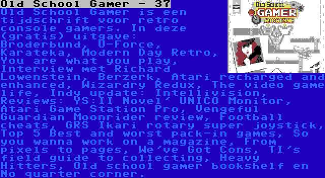 Old School Gamer - 37 | Old School Gamer is een tijdschrift voor retro console gamers. In deze (gratis) uitgave: Broderbund, U-Force, Karateka, Modern Day Retro, You are what you play, Interview met Richard Lowenstein, Berzerk, Atari recharged and enhanced, Wizardry Redux, The video game life, Indy update: Intellivision, Reviews: YS:II Novel' UNICO Monitor, Atari Game Station Pro, Vengeful Guardian Moonrider review, Football cheats, GRS Ikari rotary super joystick, Top 5 Best and worst pack-in games, So you wanna work on a magazine, From pixels to pages, We've Got Cons, TI's field guide to collecting, Heavy Hitters, Old school gamer bookshelf en No quarter corner.