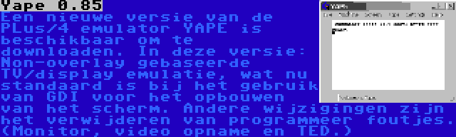 Yape 0.85 | Een nieuwe versie van de PLus/4 emulator YAPE is beschikbaar om te downloaden. In deze versie: Non-overlay gebaseerde TV/display emulatie, wat nu standaard is bij het gebruik van GDI voor het opbouwen van het scherm. Andere wijzigingen zijn het verwijderen van programmeer foutjes. (Monitor, video opname en TED.)