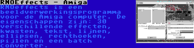 RNOEffects - Amiga | RNOeffects is een beeldverwerkingsprogramma voor de Amiga computer. De eigenschappen zijn: 30 verschillende effecten, kwasten, tekst, lijnen, ellipsen, rechthoeken, pijlen en een batch converter.