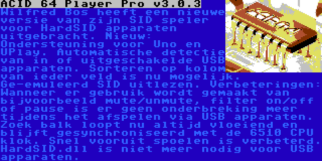 ACID 64 Player Pro v3.0.3 | Wilfred Bos heeft een nieuwe versie van zijn SID speler voor HardSID apparaten uitgebracht. Nieuw: Ondersteuning voor Uno en UPlay. Automatische detectie van in of uitgeschakelde USB apparaten. Sorteren op kolom van ieder veld is nu mogelijk. Ge-emuleerd SID uitlezen. Verbeteringen: Wanneer er gebruik wordt gemaakt van bijvoorbeeld mute/unmute, filter on/off of pause is er geen onderbreking meer tijdens het afspelen via USB apparaten. Zoek balk loopt nu altijd vloeiend en blijft gesynchroniseerd met de 6510 CPU klok. Snel vooruit spoelen is verbeterd. HardSID.dll is niet meer nodig voor USB apparaten.