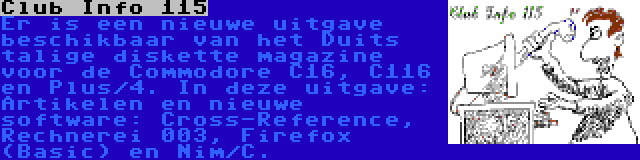 Club Info 115 | Er is een nieuwe uitgave beschikbaar van het Duits talige diskette magazine voor de Commodore C16, C116 en Plus/4. In deze uitgave: Artikelen en nieuwe software: Cross-Reference, Rechnerei 003, Firefox (Basic) en Nim/C.