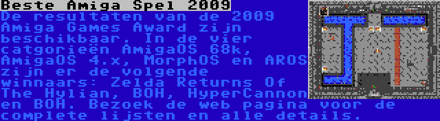 Beste Amiga Spel 2009 | De resultaten van de 2009 Amiga Games Award zijn beschikbaar. In de vier catgorieën AmigaOS 68k, AmigaOS 4.x, MorphOS en AROS zijn er de volgende winnaars: Zelda Returns Of The Hylian, BOH, HyperCannon en BOH. Bezoek de web pagina voor de complete lijsten en alle details.