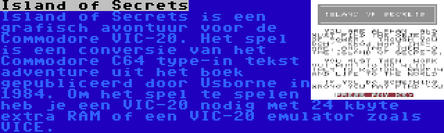 Island of Secrets | Island of Secrets is een grafisch avontuur voor de Commodore VIC-20. Het spel is een conversie van het Commodore C64 type-in tekst adventure uit het boek gepubliceerd door Usborne in 1984. Om het spel te spelen heb je een VIC-20 nodig met 24 kbyte extra RAM of een VIC-20 emulator zoals VICE.