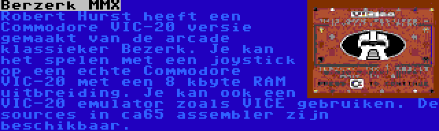 Berzerk MMX | Robert Hurst heeft een Commodore VIC-20 versie gemaakt van de arcade klassieker Bezerk. Je kan het spelen met een joystick op een echte Commodore VIC-20 met een 8 kbyte RAM uitbreiding. Je kan ook een VIC-20 emulator zoals VICE gebruiken. De sources in ca65 assembler zijn beschikbaar.