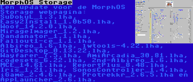 MorphOS Storage | Een update voor de MorphOS Storage webpagina: SuDokuL_1.3.lha, Easy2Install_1.0b50.lha, Woof_14.2.0.lha, MirageImager_1.2.lha, Dandanator_1.1.lha, Fallout1-ce_1.1.lha, Albireo_1.6.lha, lwtools-4.22.lha, GitDesktop_0.13.22.lha, Wayfarer_7.5.lha, AmiArcadia_30.81.lha, codesets_6.22.lha, 2nd-Albireo_1.6.lha, MCE_14.61.lha, ReportPlus_8.48.lha, Iris_1.21.lha, SonosController_1.4.lha, iGame_2.4.6.lha, Protrekkr_2.6.5.lha en AppLauncher_2.6.lha.
