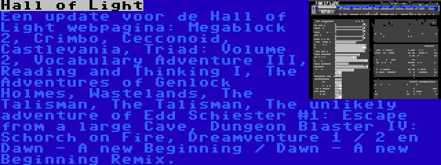 Hall of Light | Een update voor de Hall of Light webpagina: Megablock 2, Crimbo, Cecconoid, Castlevania, Triad: Volume 2, Vocabulary Adventure III, Reading and Thinking I, The Adventures of Genlock Holmes, Wastelands, The Talisman, The Talisman, The unlikely adventure of Edd Schiester #1: Escape from a large Cave, Dungeon Blaster IV: Schorch on Fire, Dreamventure 1 / 2 en Dawn - A new Beginning / Dawn - A new Beginning Remix.