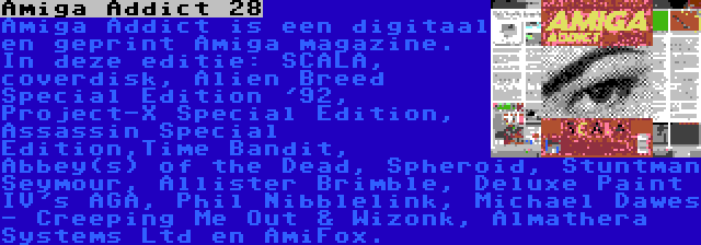 Amiga Addict 28 | Amiga Addict is een digitaal en geprint Amiga magazine. In deze editie: SCALA, coverdisk, Alien Breed Special Edition '92, Project-X Special Edition, Assassin Special Edition,Time Bandit, Abbey(s) of the Dead, Spheroid, Stuntman Seymour, Allister Brimble, Deluxe Paint IV's AGA, Phil Nibblelink, Michael Dawes - Creeping Me Out & Wizonk, Almathera Systems Ltd en AmiFox.