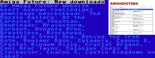 Amiga Future: New downloads | De Amiga Future website heeft nieuwe (volledige) downloads beschikbaar: The Puzzle Gallery: At the Carnival en Jonathan. Reuploads: Brainstorm, Burnout, Bonanza Bros, Breathless, Blockhead, Beneath a Steel Sky, Behind the Iron Gate, Boulder Däsh, Cytadela, Cygnus 8, Crystal Kindom Dizzy, Crystal Dragon, Cool Droc Twins, Colossus Chess X, Clockwiser, Charon 5, Castle Kingdoms en Cabal.