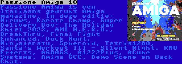 Passione Amiga 18 | Passione Amiga is een Italiaans gedrukt Amiga magazine. In deze editie: Nieuws, Karate Champ, Super Delivery Boy: The Holiday Shift 2023, AMI H.E.R.O., BreakThru, Final Fight Enhanced, Duck Hunt, Ninjaferatu, Spheroid, Tetris1200, Santa's Workout III - Silent Night, RNO Effects, A600GS, A1222Plus, ACube Systems, Amiga GCC, Demo Scene en Back Chat.