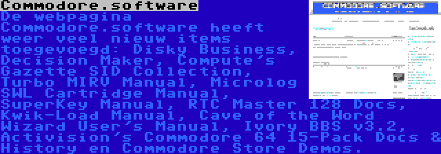 Commodore.software | De webpagina Commodore.software heeft weer veel nieuw items toegevoegd: Disky Business, Decision Maker, Compute's Gazette SID Collection, Turbo MIRV Manual, Microlog SWL Cartridge Manual, SuperKey Manual, RTC Master 128 Docs, Kwik-Load Manual, Cave of the Word Wizard User's Manual, Ivory BBS v3.2, Activision's Commodore 64 15-Pack Docs & History en Commodore Store Demos.