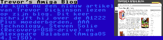 Trevor's Amiga Blog | Je kunt nu een nieuw artikel van Trevor Dickinson lezen op zijn blog. Dit keer schrijft hij over de A1222 Plus moederborden, AAA Technology, Steven Solie (Recovery-USB-drive) en Alexandre Balaban (AmigaOS 4.1-ISO).