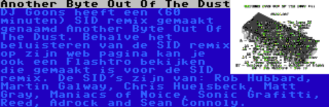 Another Byte Out Of The Dust | DJ Goons heeft een (60 minuten) SID remix gemaakt genaamd Another Byte Out Of The Dust. Behalve het beluisteren van de SID remix op zijn web pagina kan je ook een Flashtro bekijken die gemaakt is voor de SID remix. De SID's zijn van: Rob Hubbard, Martin Galway, Chris Huelsbeck, Matt Gray, Maniacs of Noice, Sonic Grafitti, Reed, Adrock and Sean Connoly.