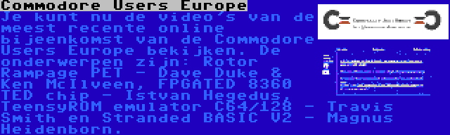 Commodore Users Europe | Je kunt nu de video's van de meest recente online bijeenkomst van de Commodore Users Europe bekijken. De onderwerpen zijn: Rotor Rampage PET - Dave Duke & Ken McIlveen, FPGATED 8360 TED chip - Istvan Hegedus, TeensyROM emulator C64/128 - Travis Smith en Stranded BASIC V2 - Magnus Heidenborn.