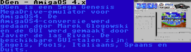 DGen - AmigaOS 4.x | DGen is een Sega Genesis MegaDrive-emulator voor AmigaOS4. De AmigaOS4-conversie werd gedaan door Marek Glogowski en de GUI werd gemaakt door Javier de las Rivas. De beschikbare GUI-talen zijn: Engels, Pools, Italiaans, Spaans en Duits.