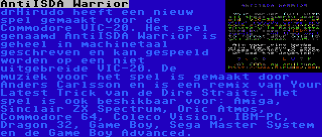 AntiISDA Warrior | drHirudo heeft een nieuw spel gemaakt voor de Commodore VIC-20. Het spel genaamd AntiISDA Warrior is geheel in machinetaal geschreven en kan gespeeld worden op een niet uitgebreide VIC-20. De muziek voor het spel is gemaakt door Anders Carlsson en is een remix van Your Latest Trick van de Dire Straits. Het spel is ook beshikbaar voor: Amiga, Sinclair ZX Spectrum, Oric Atmos, Commodore 64, Coleco Vision, IBM-PC, Dragon 32, Game Boy, Sega Master System en de Game Boy Advanced.